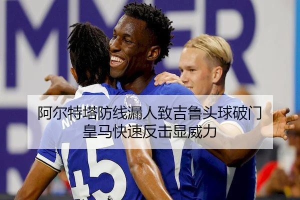 阿尔特塔防线漏人致吉鲁头球破门 皇马快速反击显威力